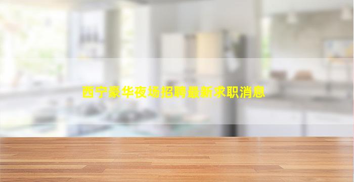 西宁豪华夜场招聘最新求职消息